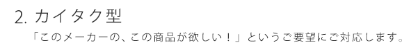 カイタク型 「このメーカーの、この商品が欲しい！」というご要望に対応します。