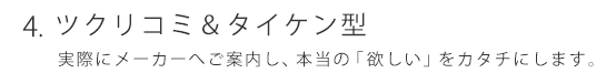 ツクリコミ＆タイケン型 実際にメーカーをご紹介し本当の「欲しい」をカタチにします。